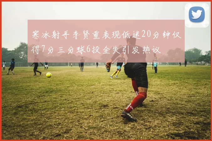 寒冰射手李贤重表现低迷20分钟仅得7分三分球6投全失引发热议