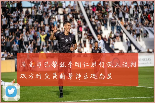 马竞与巴黎就李刚仁进行深入谈判双方对交易前景持乐观态度