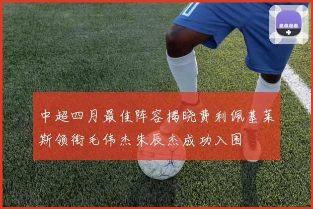 中超四月最佳阵容揭晓费利佩基莱斯领衔毛伟杰朱辰杰成功入围