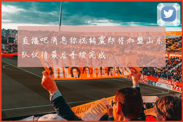 直播吧消息称祝铭震即将加盟山东队仅待最后手续完成