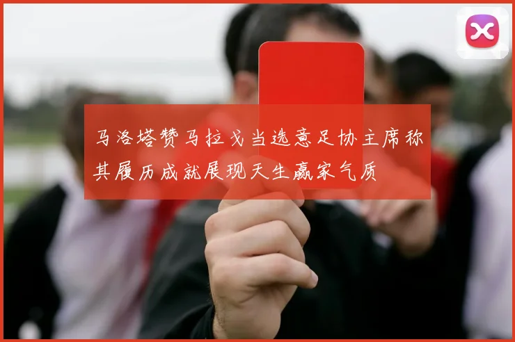 马洛塔赞马拉戈当选意足协主席称其履历成就展现天生赢家气质