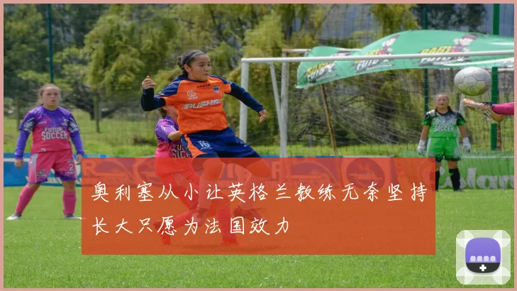 奥利塞从小让英格兰教练无奈坚持长大只愿为法国效力