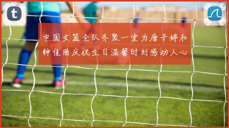 中国女篮全队齐聚一堂为唐子婷和钟佳丽庆祝生日温馨时刻感动人心