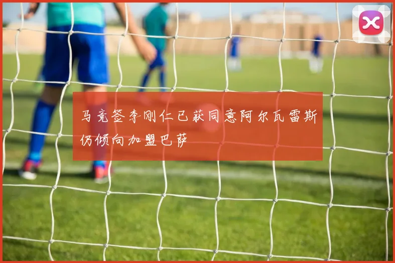 马竞签李刚仁已获同意阿尔瓦雷斯仍倾向加盟巴萨
