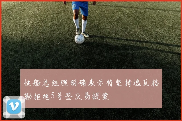 快船总经理明确表示将坚持选瓦格勒拒绝5号签交易提案