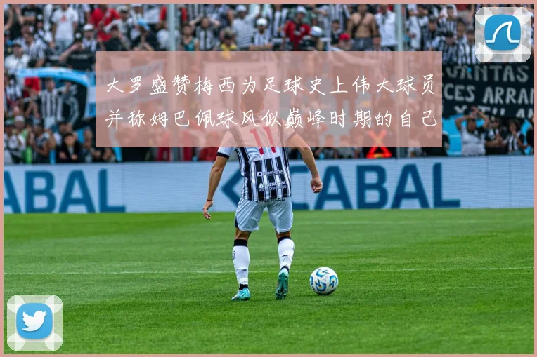 大罗盛赞梅西为足球史上伟大球员并称姆巴佩球风似巅峰时期的自己