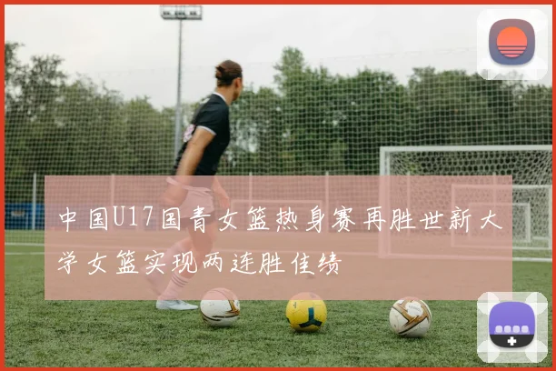 中国U17国青女篮热身赛再胜世新大学女篮实现两连胜佳绩