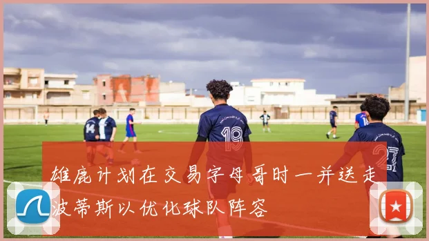 雄鹿计划在交易字母哥时一并送走波蒂斯以优化球队阵容