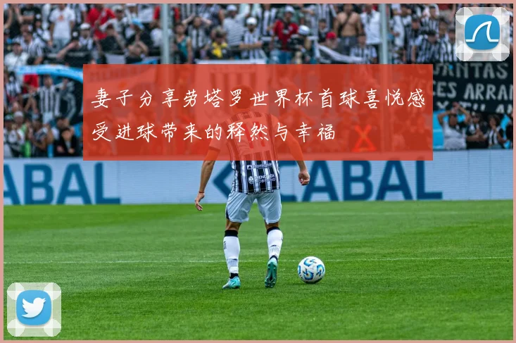 妻子分享劳塔罗世界杯首球喜悦感受进球带来的释然与幸福