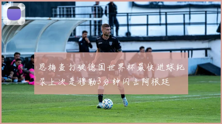 恩梅查打破德国世界杯最快进球纪录上次是穆勒3分钟闪击阿根廷